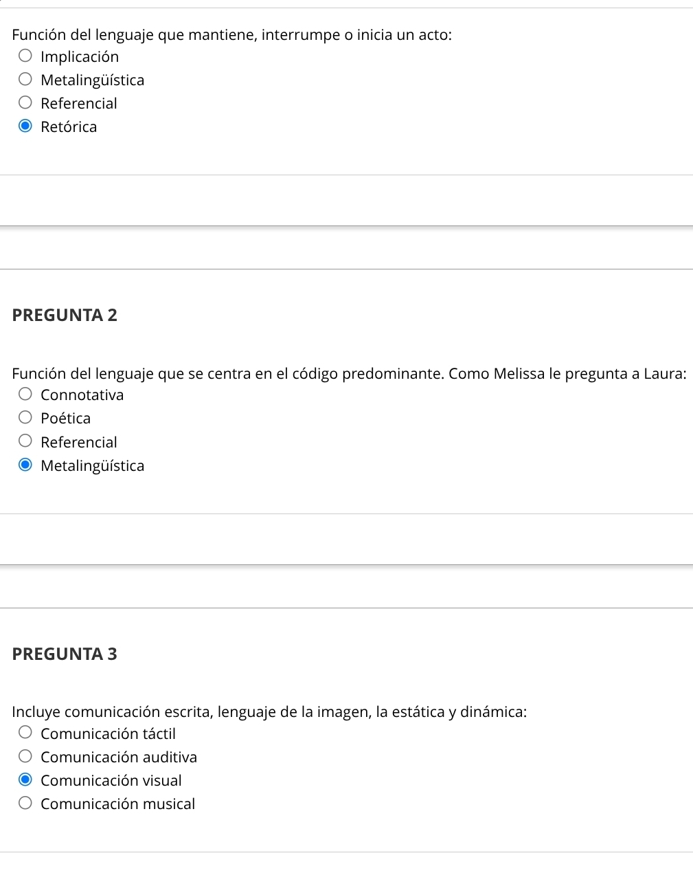 Función del lenguaje que mantiene, interrumpe o inicia un acto:
Implicación
Metalingüística
Referencial
Retórica
PREGUNTA 2
Función del lenguaje que se centra en el código predominante. Como Melissa le pregunta a Laura:
Connotativa
Poética
Referencial
Metalingüística
PREGUNTA 3
Incluye comunicación escrita, lenguaje de la imagen, la estática y dinámica:
Comunicación táctil
Comunicación auditiva
Comunicación visual
Comunicación musical