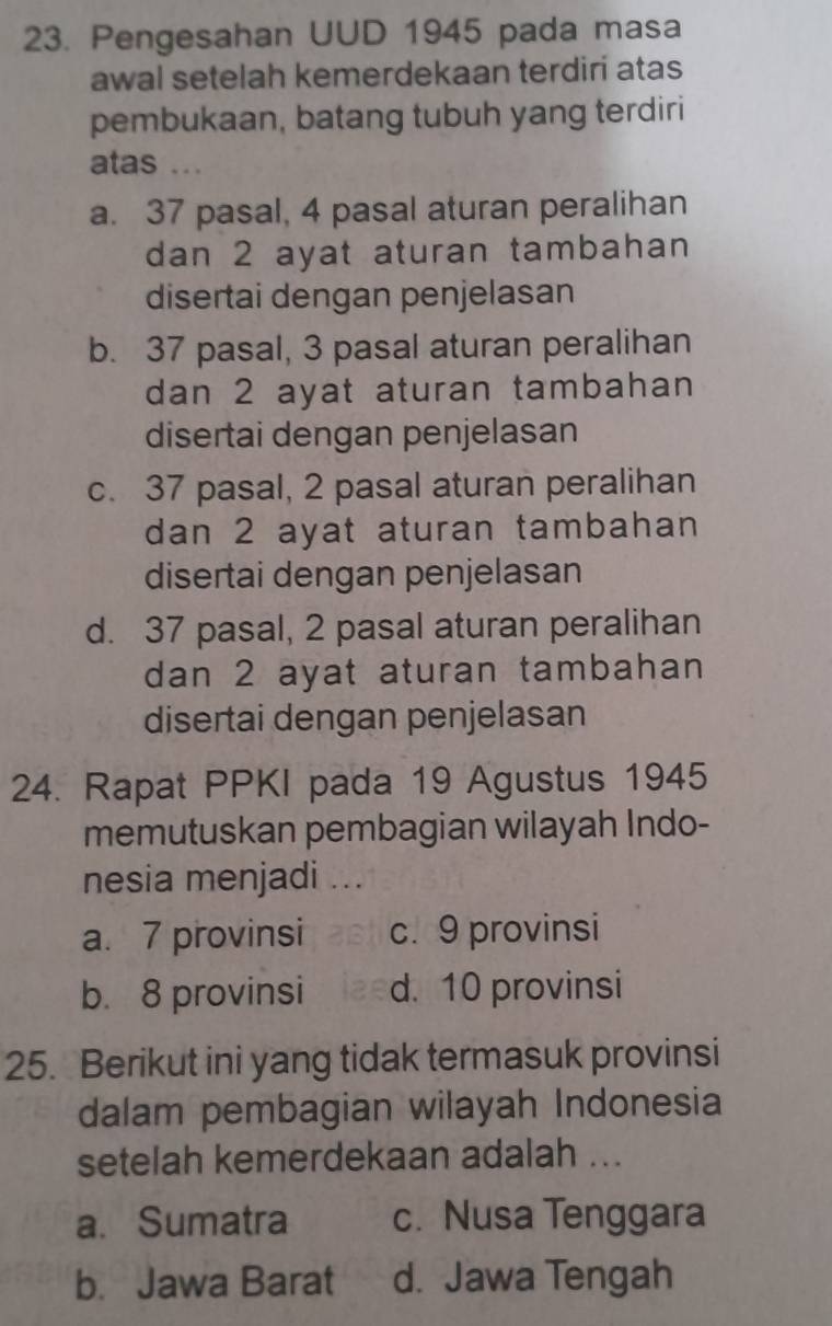 Pengesahan UUD 1945 pada masa
awal setelah kemerdekaan terdiri atas
pembukaan, batang tubuh yang terdiri
atas ..
a. 37 pasal, 4 pasal aturan peralihan
dan 2 ayat aturan tambahan
disertai dengan penjelasan
b. 37 pasal, 3 pasal aturan peralihan
dan 2 ayat aturan tambahan
disertai dengan penjelasan
c. 37 pasal, 2 pasal aturan peralihan
dan 2 ayat aturan tambahan
disertai dengan penjelasan
d. 37 pasal, 2 pasal aturan peralihan
dan 2 ayat aturan tambahan
disertai dengan penjelasan
24. Rapat PPKI pada 19 Agustus 1945
memutuskan pembagian wilayah Indo-
nesia menjadi ...
a. 7 provinsi c. 9 provinsi
b. 8 provinsi d. 10 provinsi
25. Berikut ini yang tidak termasuk provinsi
dalam pembagian wilayah Indonesia
setelah kemerdekaan adalah ...
a. Sumatra c. Nusa Tenggara
b. Jawa Barat d. Jawa Tengah