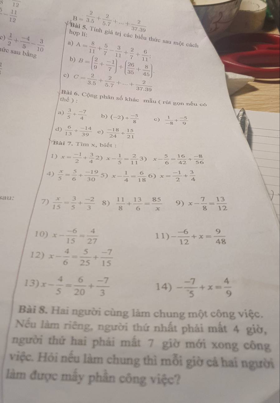 overline 12
B= 2/3.5 + 2/5.7 +...+ 2/37.39 
- 11/12  * Bài 5. Tính giá trị các biểu thức sau một cách
c )  1/2 + (-4)/5 - 3/10  hợp lí:
a) A= 8/11 + 5/7 - 3/11 + 2/7 + 6/11 ;
lức sau bằng
b) B=( 2/9 + (-1)/7 )+( 26/35 + 8/45 ).
frac z
c) C= 2/3.5 + 2/5.7 +...+ 2/37.39 
Bài 6. Cộng phân số khác mẫu ( rút gọn nếu có
thể ) :
a)  3/5 + (-7)/4  b) (-2)+ (-5)/8  c)  1/-8 + (-5)/9 
d)  6/13 + (-14)/39  c)  (-18)/24 + 15/21 
Bài 7. Tìm x, biết :
1) x= (-1)/2 + 3/4 2)x- 1/5 = 2/11 3)x- 5/6 = 16/42 + (-8)/56 
4)  x/5 = 5/6 + (-19)/30  5) x- 1/4 = 6/18  6) x= (-1)/2 + 3/4 
sau: 7)  x/15 = 3/5 + (-2)/3  8)  11/8 + 13/6 = 85/x  9) x- 7/8 = 13/12 
10) x- (-6)/15 = 4/27  11) - (-6)/12 +x= 9/48 
12) x- 4/6 = 5/25 + (-7)/15 
13) x- 4/5 = 6/20 + (-7)/3 
14) - (-7)/5 +x= 4/9 
Bài 8. Hai người cùng làm chung một công việc.
Nếu làm riêng, người thứ nhất phải mất 4 giờ,
người thứ hai phải mất 7 giờ mới xong công
việc. Hỏi nếu làm chung thì mỗi giờ cả hai người
làm được mấy phần công việc?