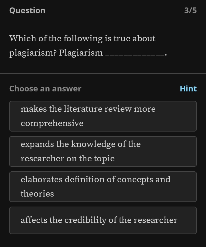 Question 3/5
Which of the following is true about
plagiarism? Plagiarism_
Choose an answer Hint
makes the literature review more
comprehensive
expands the knowledge of the
researcher on the topic
elaborates definition of concepts and
theories
affects the credibility of the researcher