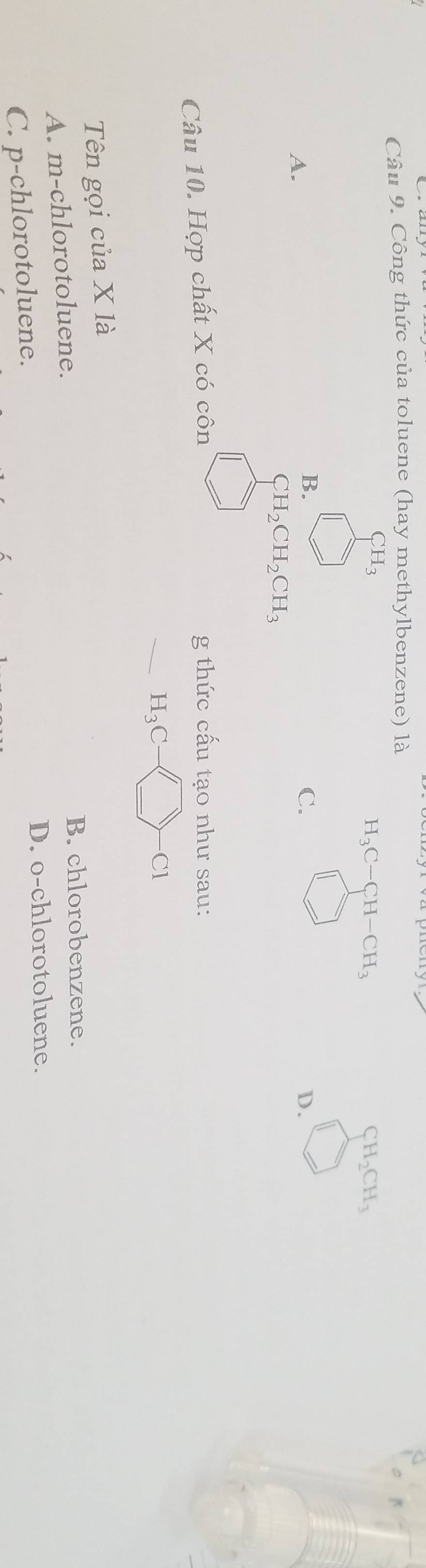 Công thức của toluene (hay methylbenzene) là
CH_3
H_3C-CH-CH_3
CH_2CH_3
A.
B.
C.
D.
CH_2CH_2CH_3
Câu 10. Hợp chất X có côn g thức cấu tạo như sau:
H_3C
Cl
Tên gọi của X là
A. m-chlorotoluene.
B. chlorobenzene.
D. o-chlorotoluene.
C. p-chlorotoluene.