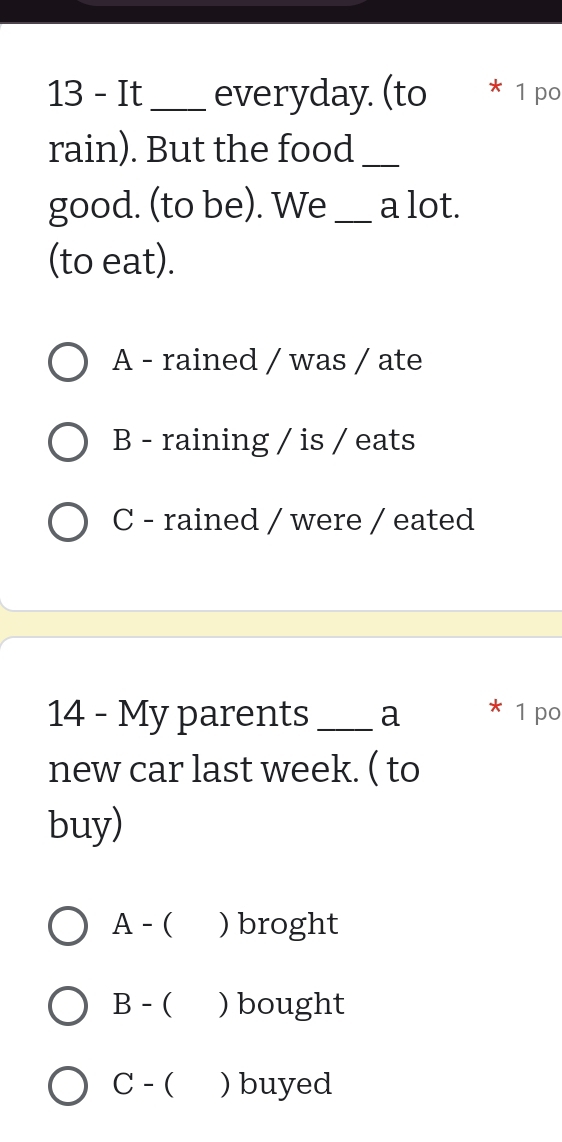 It_ everyday. (to * 1 po
rain). But the food_
good. (to be). We _a lot.
(to eat).
A - rained / was / ate
B - raining / is / eats
C - rained / were / eated
14 - My parents_ a 1 po
new car last week. ( to
buy)
A - ( ) broght
B - ( ) bought
C - ( ) buyed