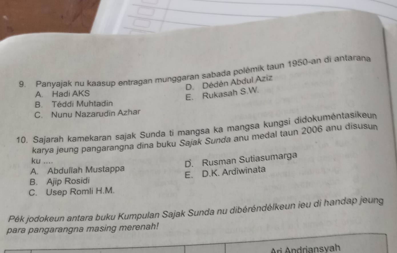 Panyajak nu kaasup entragan munggaran sabada polémik taun 1950-an di antarana
D. Dédén Abdul Aziz
A. Hadi AKS
E. Rukasah S.W.
B. Téddi Muhtadin
C. Nunu Nazarudin Azhar
10. Sajarah kamekaran sajak Sunda ti mangsa ka mangsa kungsi didokuméntasikeun
karya jeung pangarangna dina buku Sajak Sunda anu medal taun 2006 anu disusun
ku ....
D. Rusman Sutiasumarga
A. Abdullah Mustappa
B. Ajip Rosidi E. D.K. Ardiwinata
C. Usep Romli H.M.
Pék jodokeun antara buku Kumpulan Sajak Sunda nu dibéréndélkeun ieu di handap jeung
para pangarangna masing merenah!
Ari Andriansvah