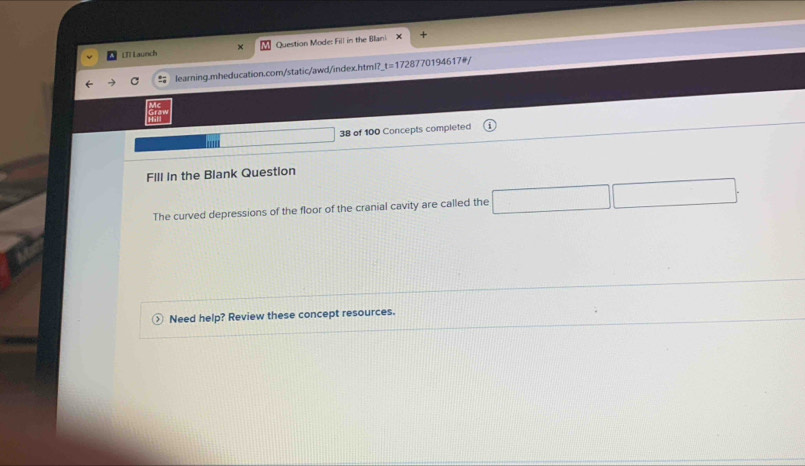 LT Launch Question Mode: Fill in the Blani + 
learning.mheducation.com/static/awd/index.html? t=1 728770194617#/ 
38 of 100 Concepts completed 
FIll in the Blank Question 
The curved depressions of the floor of the cranial cavity are called the 
Need help? Review these concept resources.