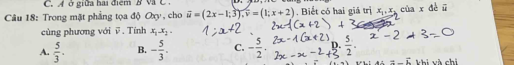 A ở giữa hai điểm BVa C
Câu 18: Trong mặt phẳng tọa độ Oxy, cho vector u=(2x-1;3), overline v=(1;x+2). Biết có hai giá trị x_1, x_2 của x đề vector u
cùng phương với v. Tính x_1.x_2.
A.  5/3 . - 5/3 . - 5/2 . 
B.
C.
D.  5/2 
-
vector a-vector b khi và chi