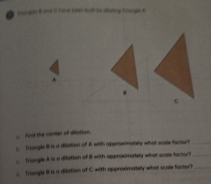 Triangla B and 5 Rave been bullt by dilating Triangle f
A
s. Find the center of dilation. 
. Triangle B is a dilation of A with approximately what scale factor?_ 
Triangle A is a dilation of B with approximately what scale factor?_ 
Triangle B is a dilation of C with approximately what scale factor?_