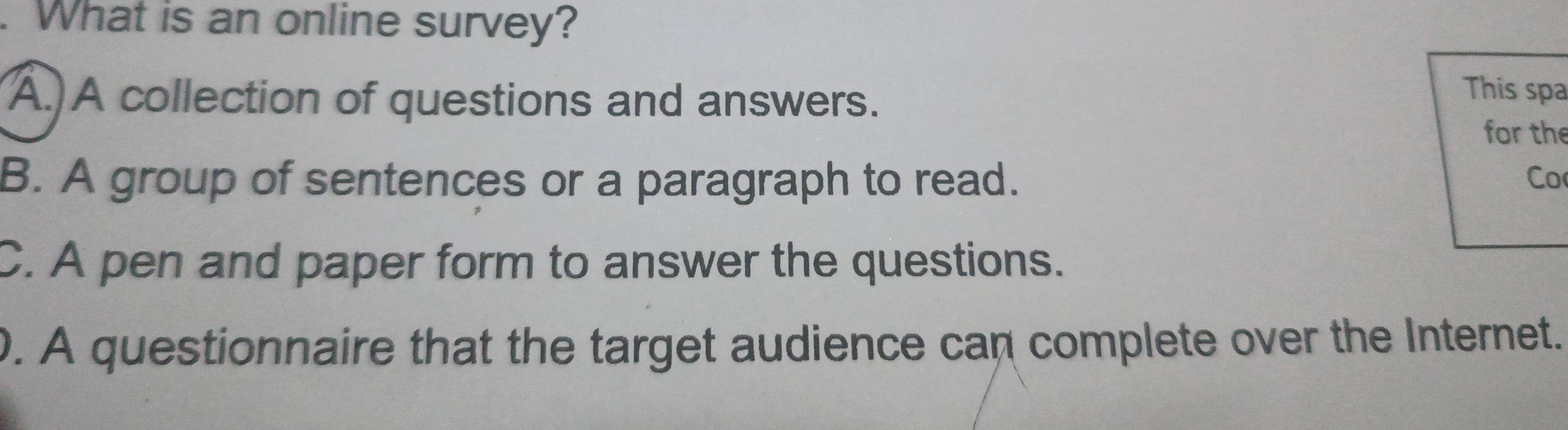 What is an online survey?
This spa
A.)A collection of questions and answers. for the
B. A group of sentences or a paragraph to read. Co
C. A pen and paper form to answer the questions.
0. A questionnaire that the target audience can complete over the Internet.