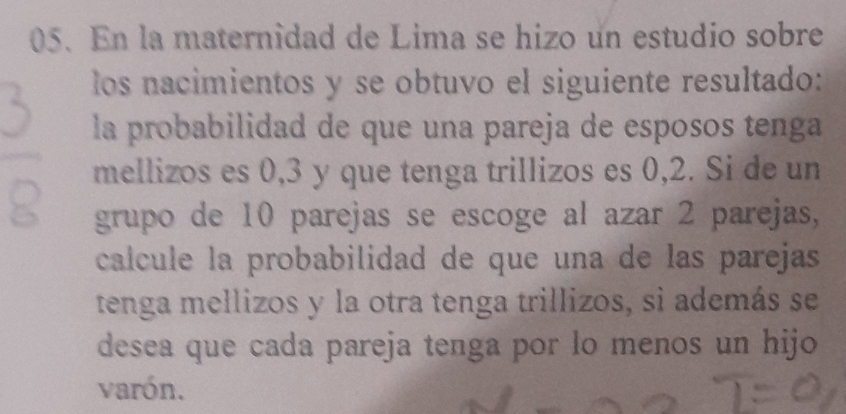 En la maternidad de Lima se hizo un estudio sobre 
los nacimientos y se obtuvo el siguiente resultado: 
la probabilidad de que una pareja de esposos tenga 
mellizos es 0, 3 y que tenga trillizos es 0,2. Si de un 
grupo de 10 parejas se escoge al azar 2 parejas, 
calcule la probabilidad de que una de las parejas 
tenga mellizos y la otra tenga trillizos, si además se 
desea que cada pareja tenga por lo menos un hijo 
varón.