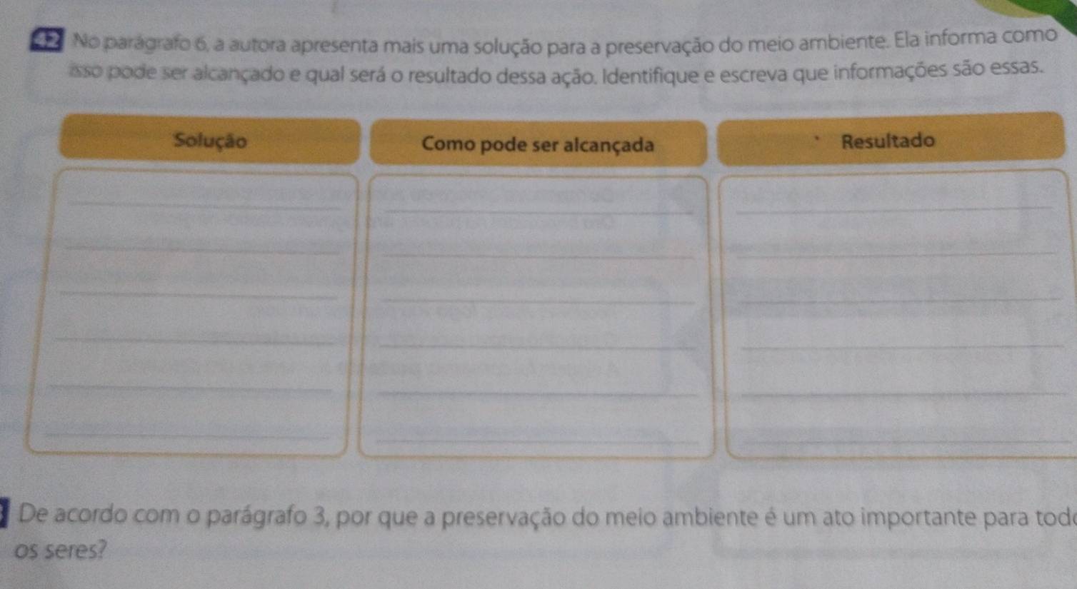 No parágrafo 6, a autora apresenta mais uma solução para a preservação do meio ambiente. Ela informa como 
sso pode ser alcançado e qual será o resultado dessa ação. Identifique e escreva que informações são essas. 
Solução Como pode ser alcançada Resultado 
_ 
_ 
_ 
_ 
_ 
_ 
_ 
_ 
_ 
_ 
_ 
_ 
_ 
__ 
_ 
__ 
De acordo com o parágrafo 3, por que a preservação do meio ambiente é um ato importante para todo 
os seres?