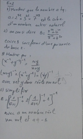 Ex2 
() Hontrer gue te nombre a fa;
a=2^(72)* 3^(42)* 7^(78) etle abe 
dumnombre eahier naturel 
2 ) on consi dere B= (8^(10)+4^(10))/8^(10)+4^(20) 
eaires sous forme dame poisance 
deboase 2.
(x^(-1)+y^(-1))^-1= xy/x+y  31 Houtrer goe 3
(x+y)^-1* (x^(-1)+y^(-1))=(xy)^-1 y
avec xery dean reet wunu 
() simpeifier
E=[( 1/a+1 )^-1+2( 1/a+1 )^-1+1]^-1
aec a an nomlone rive 
wn wot et a!= -1