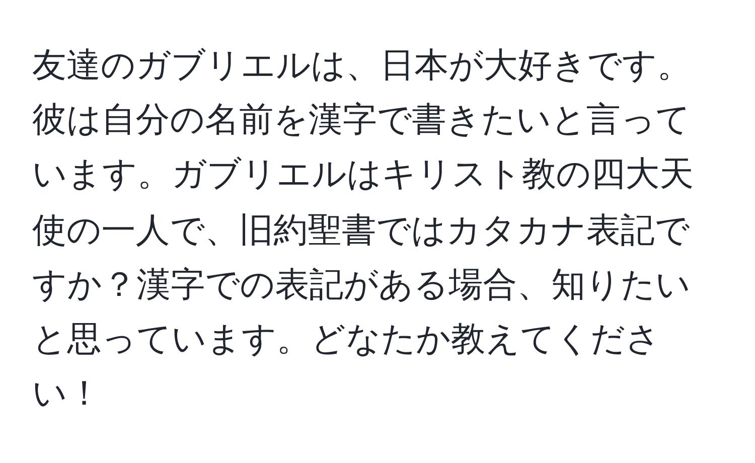 友達のガブリエルは、日本が大好きです。彼は自分の名前を漢字で書きたいと言っています。ガブリエルはキリスト教の四大天使の一人で、旧約聖書ではカタカナ表記ですか？漢字での表記がある場合、知りたいと思っています。どなたか教えてください！