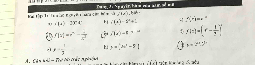 Bai tạp 2: Cho năm : 
Dạng 3: Nguyên hàm của hàm shat 0m 
Bài tập 1: Tìm họ nguyên hàm của hàm số f(x) , biết: 
a) f(x)=2024^x b) f(x)=5^x+1 c) f(x)=e^(-x)
d f(x)=e^(2x)- 1/x^2  9) f(x)=8^x.2^(1-2x) f) f(x)=(3^x- 1/3^x )^2
g) y= 1/3^x  h) y=(2e^x-5^x)
I y=2^(3x).3^(2x)
A. Câu hỏi - Trả lời trắc nghiệm 
h m sủa hàm số f(x) trên khoảng K nếu