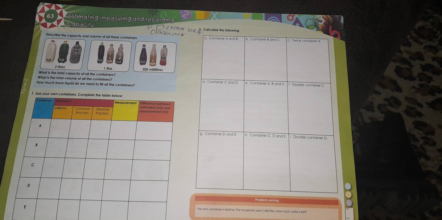 Estimating, measuring and recording 
acapacity Ctobe Ca 
Describe the capacity and volume of all these containers.
1 litre 500 millilitres
What is the total capacity of all the containers? 
What is the total volume of all the containers? 
How much more liquid do we need to fill all the containers? 
1. Use 
Problem solving 
The tank contained 4 kilolitres. The household used 2 450 litres. How much water is left?