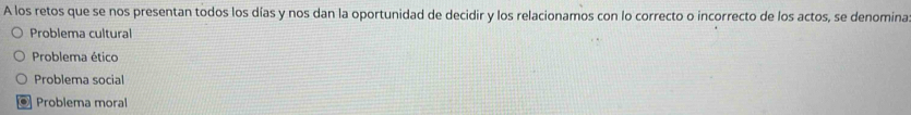 A los retos que se nos presentan todos los días y nos dan la oportunidad de decidir y los relacionamos con lo correcto o incorrecto de los actos, se denomina
Problema cultural
Problema ético
Problema social
. Problema moral