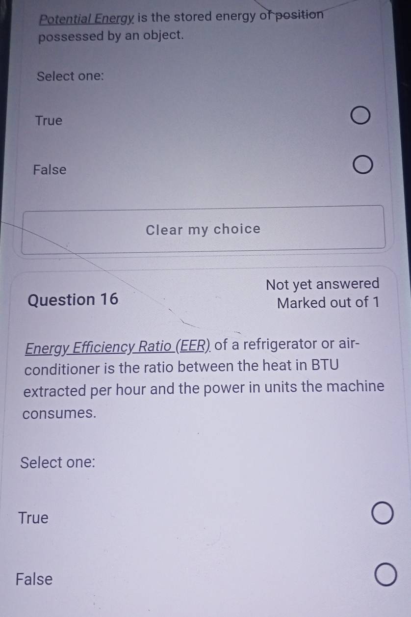 Potential Energy is the stored energy of position
possessed by an object.
Select one:
True
False
Clear my choice
Not yet answered
Question 16
Marked out of 1
Energy Efficiency Ratio (EER) of a refrigerator or air-
conditioner is the ratio between the heat in BTU
extracted per hour and the power in units the machine
consumes.
Select one:
True
False