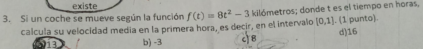 existe
3. Si un coche se mueve según la función f(t)=8t^2-3 kilómetros; donde t es el tiempo en horas,
calcula su velocidad media en la primera hora, es decir, en el intervalo [0,1]. (1 punto).
d) 16
a 13 b) -3 c) 8