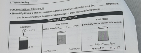 Thermochemistry 
temperature. 
CONCEPT: THERMAL EqUilibrium 
Thermal Equilibrium is when two substances in physical contact with one another are at the 
_ 
::: At the same temperature, these two substances would no longer exchange thermal energy. 
Thermal Équilibrium Final States 
Heat Transfer 
inical Stated _# Eventually shermal equilibrium is reached.
T=110°C # Heal moves from _ob ject 
_ q_abjact= _ q_H_2O
40°C
_Giost (Object) _9sained()4y□ _ m· c· △ T= _ m· c· △ T