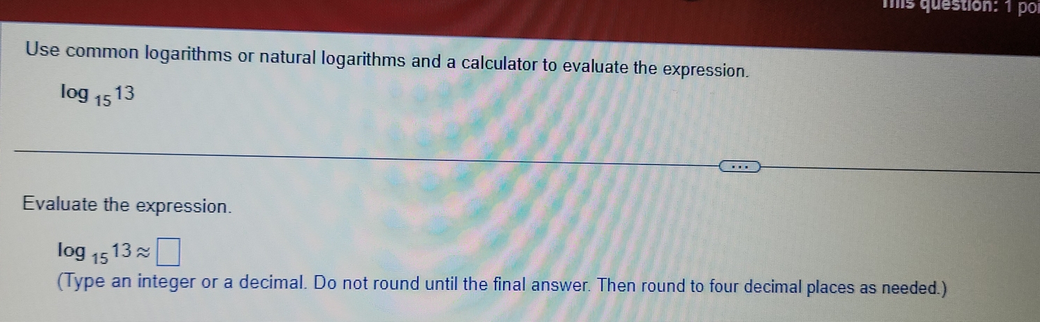 mis question: 1 po 
Use common logarithms or natural logarithms and a calculator to evaluate the expression.
log _1513
Evaluate the expression.
log _1513approx □
(Type an integer or a decimal. Do not round until the final answer. Then round to four decimal places as needed.)