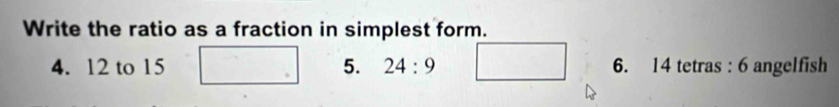 Write the ratio as a fraction in simplest form. 
4. 12 to 15 5. 24:9 6. 14 tetras : 6 angelfish