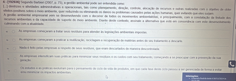 4 - [192936] Segundo Barbieri (2007, p. 75), a gestão ambiental pode ser entendida como:
[...] diretrizes e atividades administrativas e operacionais, tais como planejamento, direção, controle, alocação de recursos e outras realizadas com o objetivo de obter
efeitos positivos sobre o meio ambiente, quer reduzindo ou eliminando os danos ou problemas causados pelas ações humanas, quer evitando que eles surjam.
A gestão ambiental empresarial vem se desenvolvendo com o decorrer de todos os movimentos ambientalistas, e principalmente, com a constatação da finitude dos
recursos ambientais e da capacidade de suporte do meio ambiente. Diante deste contexto, assinale a alternativa que está em consonância com este desenvolvimento
culminando com a atualidade.
_
As empresas começaram a tratar seus resíduos para atender às legislações ambientais impostas.
_
As empresas começaram a praticar a reutilização, reciclagem e recuperação de matérias antes do seu tratamento e descarte.
_
Nada é feito pelas empresas a respeito de seus resíduos, que eram descartados de maneira descontrolada.
As empresas intensificam suas práticas para minimizar seus resíduos e os custos com seu tratamento, começando a se preocupar com a prevenção da sua
geração.
Os estudos e as práticas evoluíram para o pensamento de ciclo de vida de produtos, em que cada fase deste ciclo passou a ser gerenciada de forma a evitar
e/ou minimizar os impactos ambientais. Informações:
O horário final do teste é 30/1 1/20 2   s