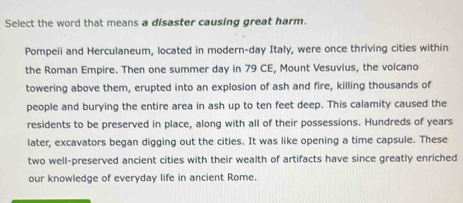 Select the word that means a disaster causing great harm. 
Pompeii and Herculaneum, located in modern-day Italy, were once thriving cities within 
the Roman Empire. Then one summer day in 79 CE, Mount Vesuvius, the volcano 
towering above them, erupted into an explosion of ash and fire, killing thousands of 
people and burying the entire area in ash up to ten feet deep. This calamity caused the 
residents to be preserved in place, along with all of their possessions. Hundreds of years 
later, excavators began digging out the cities. It was like opening a time capsule. These 
two well-preserved ancient cities with their wealth of artifacts have since greatly enriched 
our knowledge of everyday life in ancient Rome.