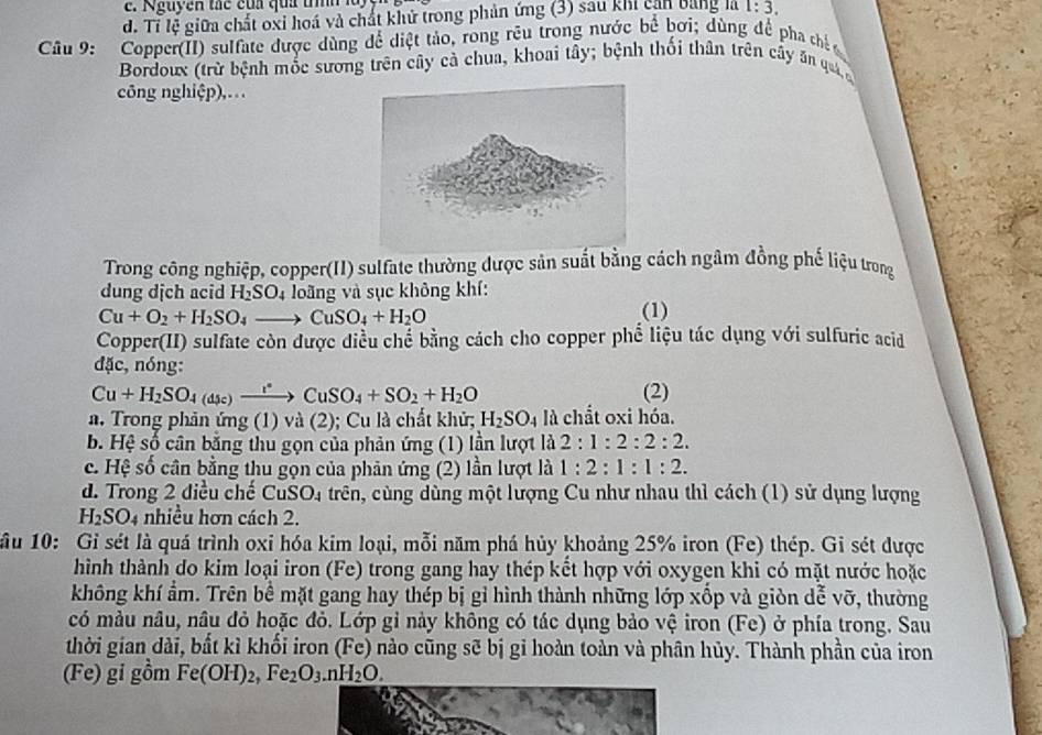 guy ễn t á c  c ủa qua  th  n
d. Tỉ lệ giữa chất oxi hoá và chất khử trong phản ứng (3) sau khi cản bằng là 1:3.
Câu 9: Copper(II) sulfate được dùng để diệt tảo, rong rêu trong nước bề bơi; dùng đề pha chếc
Bordoux (trừ bệnh mốc sương trên cây cả chua, khoai tây; bệnh thối thân trên cây ăn quả 
công nghiệp),.
Trong công nghiệp, copper(II) sulfate thường được sản suất bằng cách ngâm đồng phố liệu trong
dung dịch acid H_2SO_4 loãng và sục không khí:
Cu+O_2+H_2SO_4to CuSO_4+H_2O
(1)
Copper(II) sulfate còn được diều chế bằng cách cho copper phể liệu tác dụng với sulfuric acid
đặc, nóng:
Cu+H_2SO_4(asc)xrightarrow rCuSO_4+SO_2+H_2O (2)
a. Trong phản ứng (1) và (2); Cu là chất khử; H_2SO_4 là chất oxi hóa.
b. Hệ số cân bằng thu gọn của phản ứng (1) lần lượt là 2:1:2:2:2.
c. Hệ số cân bằng thu gọn của phản ứng (2) lần lượt là 1:2:1:1:2.
d. Trong 2 điều chế CuSO_4 trên, cùng dùng một lượng Cu như nhau thì cách (1) sử dụng lượng
H_2SO_4 nhiều hơn cách 2.
ầu 10: Gỉ sét là quá trình oxi hóa kim loại, mỗi năm phá hủy khoảng 25% iron (Fe) thép. Gi sét được
hình thành do kim loại iron (Fe) trong gang hay thép kết hợp với oxygen khi có mặt nước hoặc
không khí ẩm. Trên bề mặt gang hay thép bị gỉ hình thành những lớp xốp và giòn dễ vỡ, thường
có màu nâu, nâu đỏ hoặc đỏ. Lớp gỉ này không có tác dụng bảo vệ iron (Fe) ở phía trong. Sau
thời gian dài, bất kì khối iron (Fe) nào cũng sẽ bị gi hoàn toàn và phân hủy. Thành phần của iron
(Fe) gi gồm Fe(OH)_2,Fe_2O_3.nH_2O.