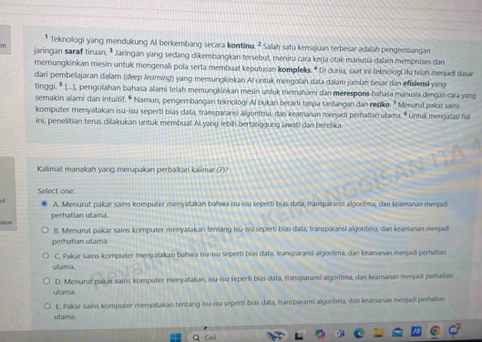 Teknologi yang mendukung AI berkembang secara kontinu^2 Salah satu kemajuan terbesar adalah pengembangan
n jaringan saraf tiruan. ª Jaringan yang sedang dikembangkan tersebut, meniru cara kerja otak manusia dalam memproses dan
memungkinkan mesin untuk mengenali pola serta membuat keputusan kompleks. " Di dunia, saat ini teknologi itu telah menjadi dasar
dari pembelajaran dalam (deep feorning) yang memungkinkan Al untuk mengolan data dalam jumlah besar dan efislensi yang
tinggi. * [...], pengolahan bahasa alami telah memungkinkan mesin untuk memahami dan merespons bahasa manusia dengan cara yang
semakin alami dan intuitif. • Namun, pengembangan teknologi Al bukan berarti tanpa tantangan dan resiko. " Menurut pakar sains
komputer menyatakan isu-isu seperti bias data, transparansi algoritma, dan keamanan menjadi perhatian ułama. * Unfuk mengatasi hal
ini, penelitian terus dilakukan untuk membuat Al.yang lebih bertanggung jawab dan beretika.
Kallimat manakah yang merupakan perbaïkan kalimat (7)
Select one
a !
A. Menurut pakar sains komputer menyatakan bahwa isu-isu seperti bias data, transparansi algoritma, dan keamanan menjad
tion perhatian utama
B. Menurut pakar sains komputer menyatakani tentang isu-isu seperti bias daṭa, transparansi algoritma, dan keamanan menjadi
perhatian utama.
C. Pakar sains komputer menyatakan bahwa isu-isu seperti bías data, transparansi algoritma, dan keamanan menjadi perhatian
utama.
D. Menurut pakar sains komputer menyatakan, isu-isu seperti bias data, transparansi algoritma, dan keamanan menjadi perhatian
utama.
E. Pakar sains komputer menyatakan tentang isu-isu seperti bias data, transparansi algoritma, dan keamanan menjadi perhatian
utama
Q Cari