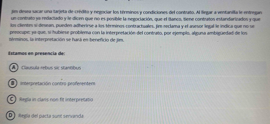 Jim desea sacar una tarjeta de crédito y negociar los términos y condiciones del contrato. Al llegar a ventanilla le entregan
un contrato ya redactado y le dicen que no es posible la negociación, que el Banco, tiene contratos estandarizados y que
los clientes si desean, pueden adherirse a los términos contractuales. Jim reclama y el asesor legal le indica que no se
preocupe; ya que, si hubiese problema con la interpretación del contrato, por ejemplo, alguna ambigüedad de los
términos, la interpretación se hará en beneficio de Jim.
Estamos en presencia de:
A Clausula rebus sic stantibus
B Interpretación contro proferentem
CRegla in claris non fit interpretatio
D Regla del pacta sunt servanda