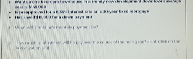 Wants a one bedroom townhouse in a trendy new development downtown; average 
cost is $145,000
Is preapproved for a 6.33% interest rate on a 30-year fixed mortgage 
Has saved $15,000 for a down payment 
1. What will Tremaine's monthly payment be? 
2. How much total interest will he pay over the course of the mortgage? (Hint: Click on the 
Amortization tab)