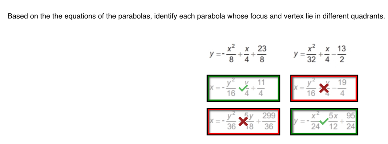 Based on the the equations of the parabolas, identify each parabola whose focus and vertex lie in different quadrants.
y=- x^2/8 + x/4 + 23/8  y= x^2/32 + x/4 - 13/2 
x=- y^2/16  sqrt(frac )4+ 11/4  x= y^2/16  - 19/4 
x=- y^2/36 *  5y/8 + 299/36  y=- x^2/24   5x/12 + 95/24 