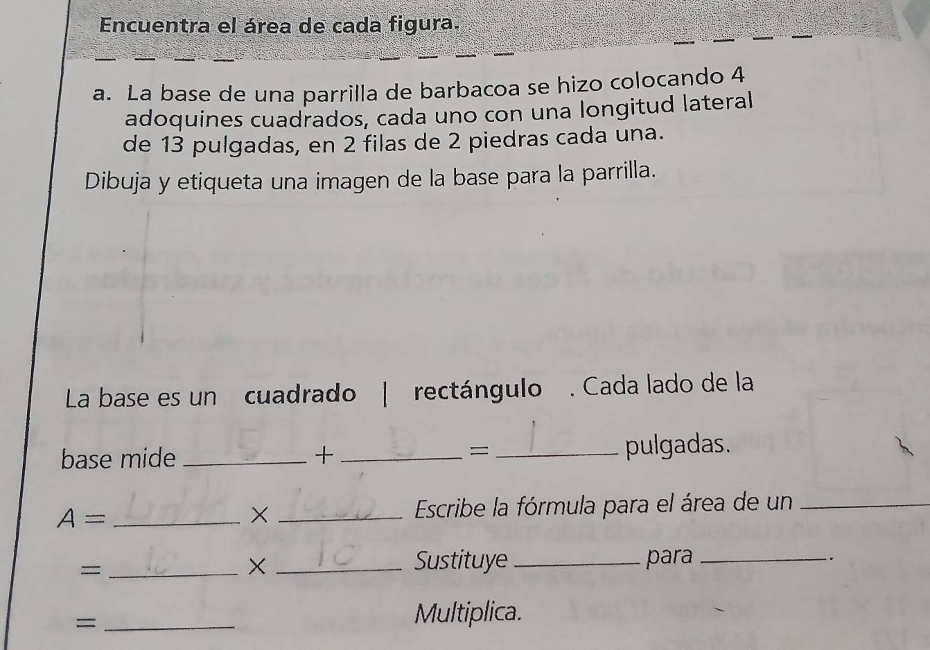 Encuentra el área de cada figura. 
a. La base de una parrilla de barbacoa se hizo colocando 4
adoquines cuadrados, cada uno con una longitud lateral 
de 13 pulgadas, en 2 filas de 2 piedras cada una. 
Dibuja y etiqueta una imagen de la base para la parrilla. 
La base es un cuadrado | rectángulo . Cada lado de la 
base mide _+ __pulgadas. 
= 
_ A= 
_ Escribe la fórmula para el área de un_ 
_= 
× _Sustituye _para_ 
. 
_= 
Multiplica.