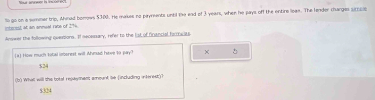 Your answer is incorrect.
To go on a summer trip, Ahmad borrows $300. He makes no payments until the end of 3 years, when he pays off the entire loan. The lender charges simple
interest at an annual rate of 2%.
Answer the following questions. If necessary, refer to the list of financial formulas.
(a) How much total interest will Ahmad have to pay?
×
$24
(b) What will the total repayment amount be (including interest)?
$324