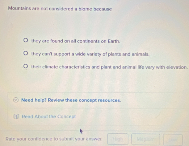 Mountains are not considered a biome because
they are found on all continents on Earth.
they can't support a wide variety of plants and animals.
their climate characteristics and plant and animal life vary with elevation.
Need help? Review these concept resources.
Read About the Concept
Rate your confidence to submit your answer. High Medium 1