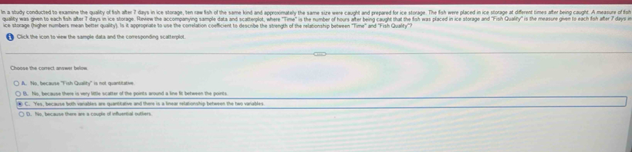 In a study conducted to examine the quality of fish after 7 days in ice storage, ten raw fish of the same kind and approximately the same size were caught and prepared for ice storage. The fish were placed in ice storage at different times after being caught. A measure of fis
quality was given to each fish after 7 days in ice storage. Review the accompanying sample data and scatterpliot, where "Time" is the number of hours after being caught that the fish was placed in ice storage and "Fish Quality" is the measure given to each fish afte 
ice storage (higher numbers mean better quality). Is it appropriate to use the correlation coefficient to describe the strength of the relationship between 'Time'' and ''Fish Quality''?
Click the icon to view the sample data and the corresponding scatterplot.
Choose the correct answer below.
A. No, because ''Fish Quality'' is not quantitative.
B. No, because there is very little scatter of the points around a line fit between the points.
C. Yes, because both variables are quantitative and there is a linear relationship between the two variables.
D. No, because there are a couple of influential outliers.