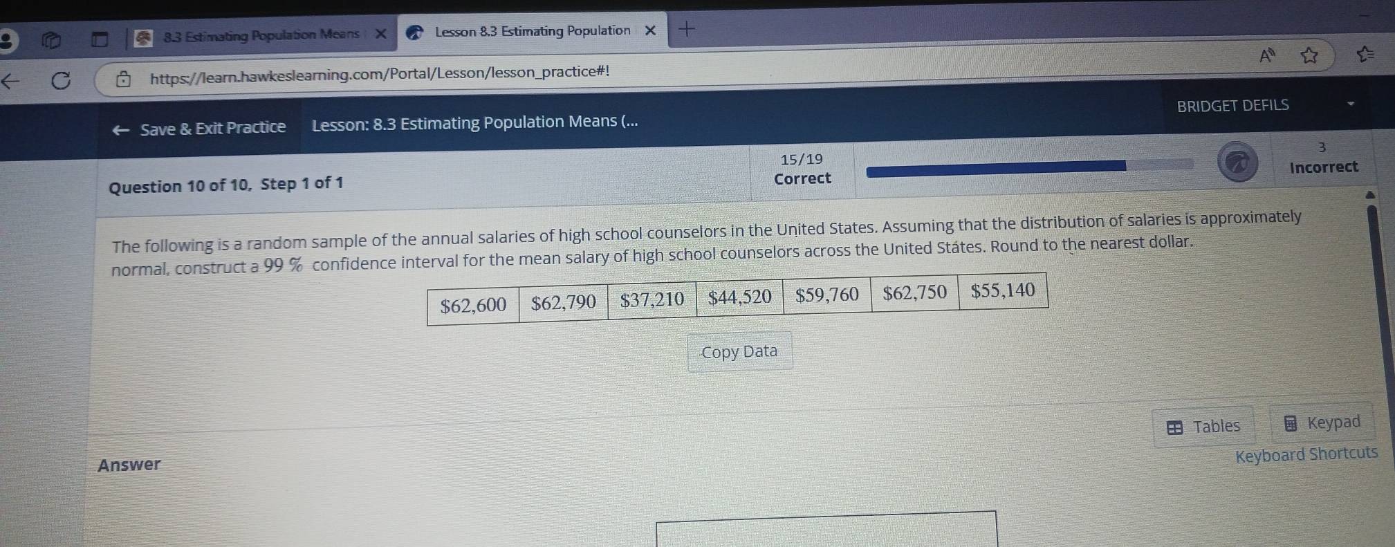 8.3 Estimating Population Means Lesson 8,3 Estimating Population X
https://learn.hawkeslearning.com/Portal/Lesson/lesson_practice#! 
Save & Exit Practice Lesson: 8.3 Estimating Population Means (... BRIDGET DEFILS 
3 
15/19 
Incorrect 
Question 10 of 10, Step 1 of 1 
Correct 
The following is a random sample of the annual salaries of high school counselors in the United States. Assuming that the distribution of salaries is approximately 
normal, construct a 99 % confidence interval for the mean salary of high school counselors across the United Státes. Round to the nearest dollar. 
Copy Data 
Tables Keypad 
Answer 
Keyboard Shortcuts