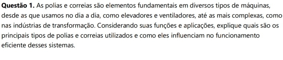 As polias e correias são elementos fundamentais em diversos tipos de máquinas, 
desde as que usamos no dia a dia, como elevadores e ventiladores, até as mais complexas, como 
nas indústrias de transformação. Considerando suas funções e aplicações, explique quais são os 
principais tipos de polias e correias utilizados e como eles influenciam no funcionamento 
eficiente desses sistemas.