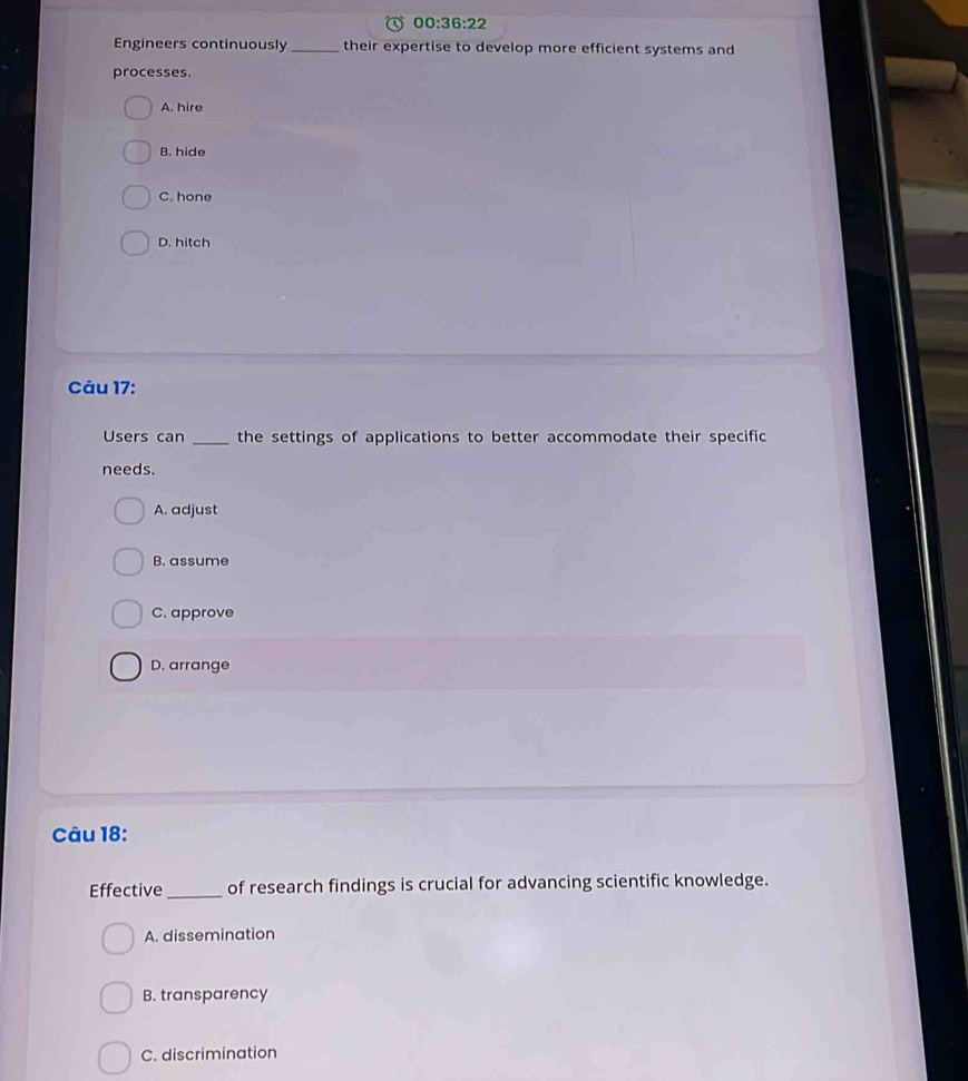 00:36:22 
Engineers continuously_ their expertise to develop more efficient systems and
processes.
A. hire
B. hide
C. hone
D. hitch
Câu 17:
Users can _the settings of applications to better accommodate their specific
needs.
A. adjust
B. assume
C. approve
D. arrange
Câu 18:
Effective _of research findings is crucial for advancing scientific knowledge.
A. dissemination
B. transparency
C. discrimination