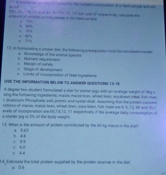 A degree two student analysed for the nutrient composition of a feed sample and obt
ained
92%, 3%, 12%, 2% and 4%. for DM, EE, CP. Ash and CF respectively, calculate the
amount of soluble carbohydrates in the feed sample
a 75%
b. 83%
c. 76%
d. 82%
e 71%
12. In formulating a proper diet, the following prerequisites must be considered except
a. Knowledge of the animal species
b. Nutrient requirement
c. Margin of safety
d. Stage of development
e. Limits of incorporation of feed ingredients
USE THE INFORMATION BELOW TO ANSWER QUESTIONS 13-18
A degree two student formulated a diet for starter pigs with an average weight of 9kg u
sing the following ingredients; maize, maize bran, wheat bran, soyabean meal, fish mea
l, dicalcium Phosphate, salt, premix and oyster shell. Assuming that the protein concent
rations of maize, maize bran, wheat bran, soya bean, fish meal are 8, 9, 12, 44 and 50; I
evels of incorporation are 60, 7, 8, 12, 11 respectively, if the average daily consumption of
a starter pig is 3% of the body weight.
13. What is the amount of protein contributed by the 60 kg maize in the diet?
a. 0.63
b. 4.8
c. 0.9
d. 6.0
e. 4.4
14. Estimate the total protein supplied by the protein sources in the diet
a. 0.6