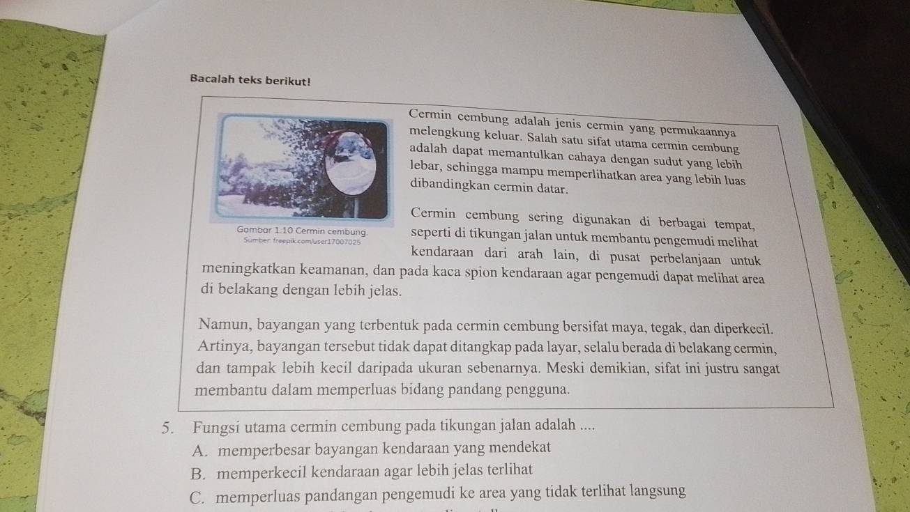 Bacalah teks berikut!
Cermin cembung adalah jenis cermin yang permukaannya
melengkung keluar. Salah satu sifat utama cermin cembung
adalah dapat memantulkan cahaya dengan sudut yang lebih
lebar, sehingga mampu memperlihatkan area yang lebih luas
dibandingkan cermin datar.
Cermin cembung sering digunakan di berbagai tempat,
Gambar 1 10 Cermin cembung seperti di tikungan jalan untuk membantu pengemudi melihat
Sumber freepik.com/user17007025 kendaraan dari arah lain, di pusat perbelanjaan untuk
meningkatkan keamanan, dan pada kaca spion kendaraan agar pengemudi dapat melihat area
di belakang dengan lebih jelas.
Namun, bayangan yang terbentuk pada cermin cembung bersifat maya, tegak, dan diperkecil.
Artinya, bayangan tersebut tidak dapat ditangkap pada layar, selalu berada di belakang cermin,
dan tampak lebih kecil daripada ukuran sebenarnya. Meski demikian, sifat ini justru sangat
membantu dalam memperluas bidang pandang pengguna.
5. Fungsi utama cermin cembung pada tikungan jalan adalah ....
A. memperbesar bayangan kendaraan yang mendekat
B. memperkecil kendaraan agar lebih jelas terlihat
C. memperluas pandangan pengemudi ke area yang tidak terlihat langsung