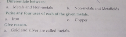 Differentiate between: 
a. Metals and Non-metals b. Non-metals and Metalloids 
Write any four uses of each of the given metals. 
a. Iron c. Copper 
Give reason. 
a. Gold and silver are called metals.