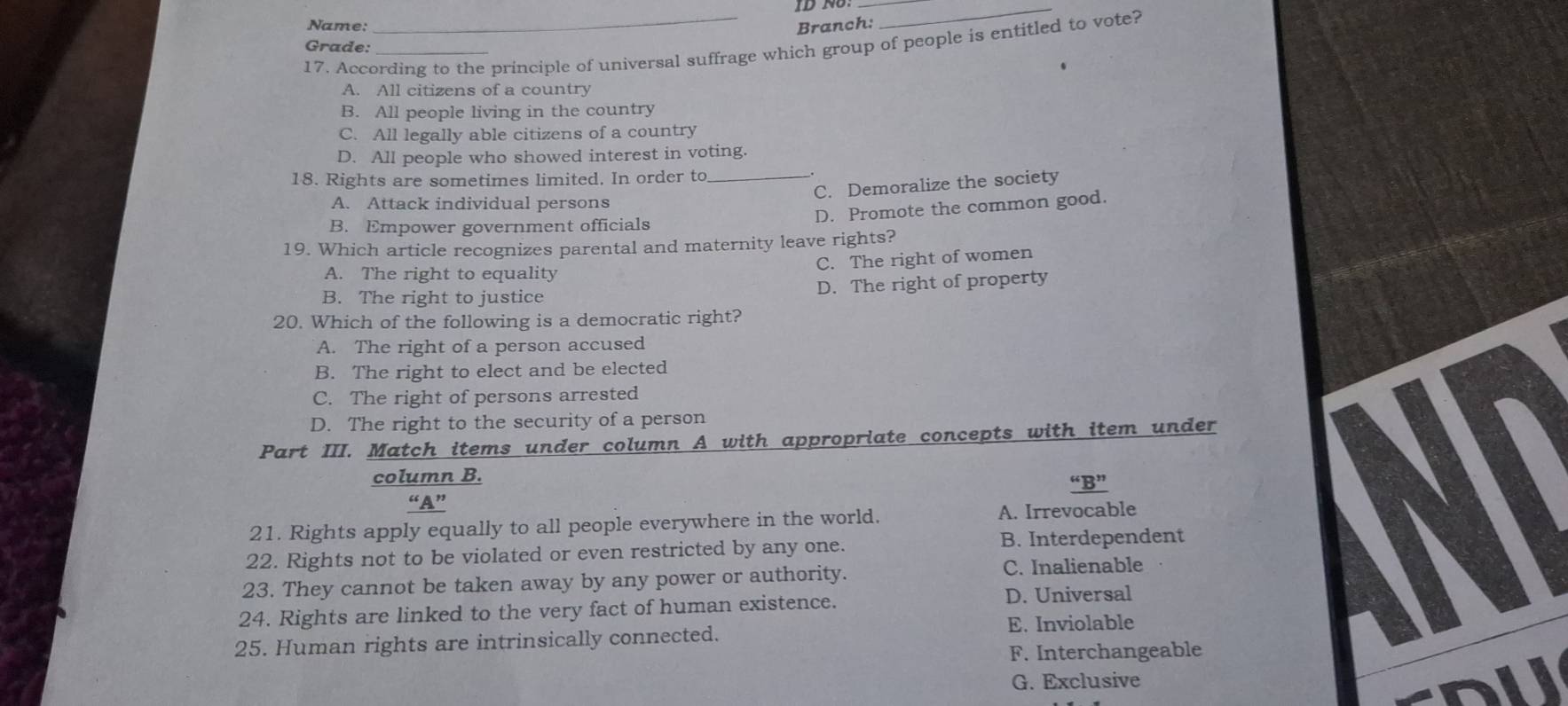 ID NU:__
Name:
Branch:
17. According to the principle of universal suffrage which group of people is entitled to vote?
Grade:
A. All citizens of a country
B. All people living in the country
C. All legally able citizens of a country
D. All people who showed interest in voting.
18. Rights are sometimes limited. In order to_
C. Demoralize the society
A. Attack individual persons
D. Promote the common good.
B. Empower government officials
19. Which article recognizes parental and maternity leave rights?
C. The right of women
A. The right to equality
B. The right to justice D. The right of property
20. Which of the following is a democratic right?
A. The right of a person accused
B. The right to elect and be elected
C. The right of persons arrested
D. The right to the security of a person
Part III. Match items under column A with appropriate concepts with item under
column B. “B”
“A”
21. Rights apply equally to all people everywhere in the world. A. Irrevocable
22. Rights not to be violated or even restricted by any one. B. Interdependent
23. They cannot be taken away by any power or authority. C. Inalienable
24. Rights are linked to the very fact of human existence. D. Universal
E. Inviolable
25. Human rights are intrinsically connected.
F. Interchangeable
G. Exclusive