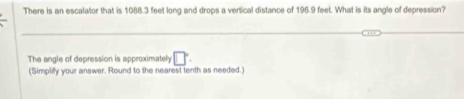 There is an escalator that is 1088.3 feet long and drops a vertical distance of 196.9 feet. What is its angle of depression? 
_ 
The angle of depression is approximately □°. 
(Simplify your answer. Round to the nearest tenth as needed.)