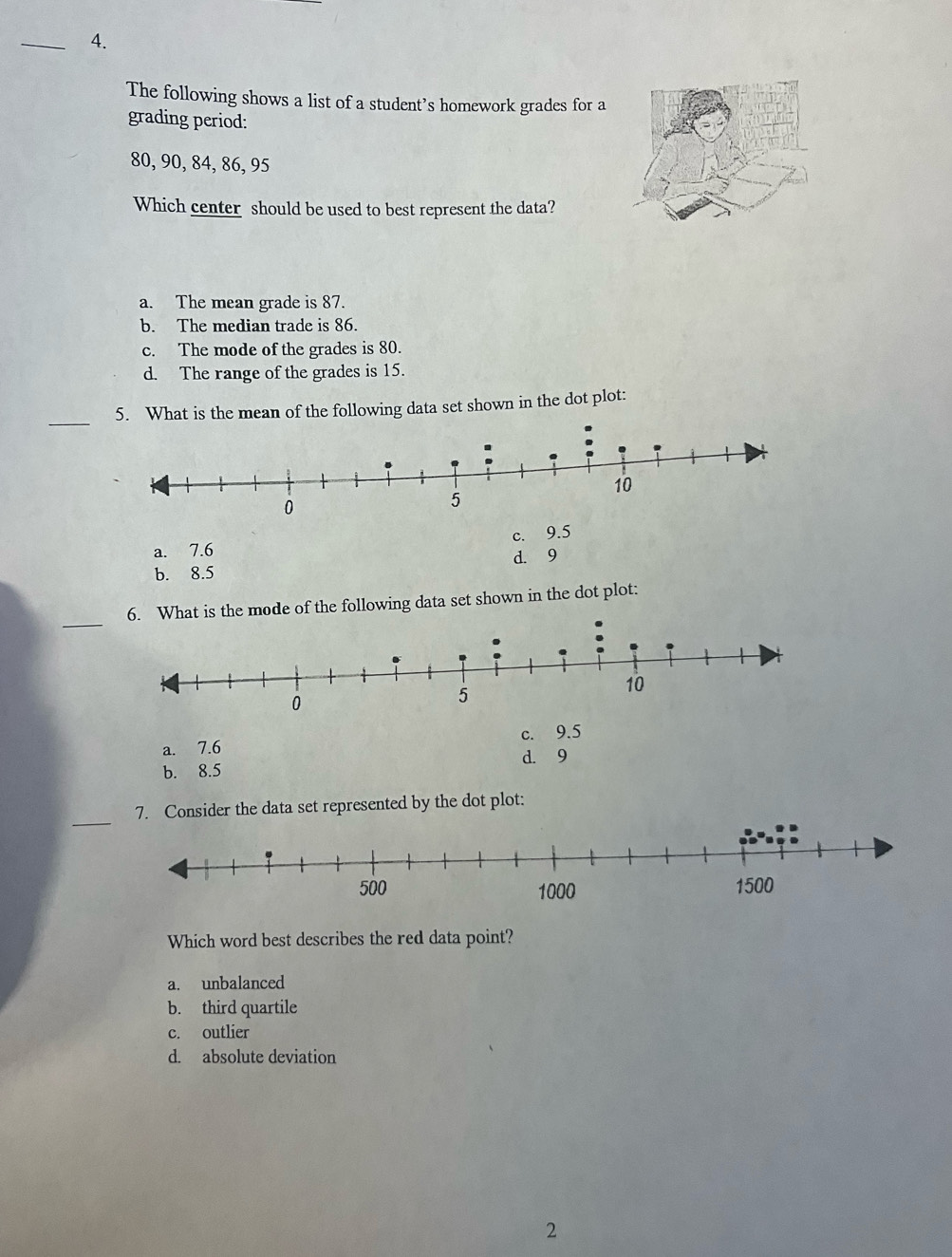 The following shows a list of a student’s homework grades for a
grading period:
80, 90, 84, 86, 95
Which center should be used to best represent the data?
a. The mean grade is 87.
b. The median trade is 86.
c. The mode of the grades is 80.
d. The range of the grades is 15.
_
5. What is the mean of the following data set shown in the dot plot:
a. 7.6 c. 9.5
d. 9
b. 8.5
_
6. What is the mode of the following data set shown in the dot plot:
a. 7.6 c. 9.5
b. 8.5 d. 9
_
7. Consider the data set represented by the dot plot:
Which word best describes the red data point?
a. unbalanced
b. third quartile
c. outlier
d. absolute deviation
2