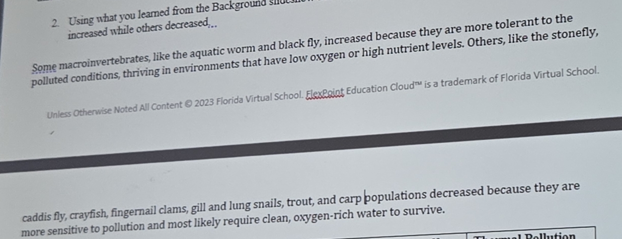 Using what you learned from the Background siu 
increased while others decreased,_ 
Some macroinvertebrates, like the aquatic worm and black fly, increased because they are more tolerant to the 
polluted conditions, thriving in environments that have low oxygen or high nutrient levels. Others, like the stonefly, 
Unless Otherwise Noted All Content © 2023 Florida Virtual School. ElexPoint Education Cloud™ is a trademark of Florida Virtual School. 
caddis fly, crayfish, fingernail clams, gill and lung snails, trout, and carp populations decreased because they are 
more sensitive to pollution and most likely require clean, oxygen-rich water to survive. 
Pellution