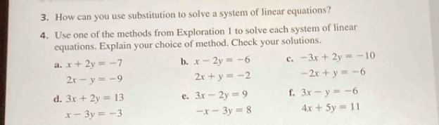 How can you use substitution to solve a system of linear equations? 
4. Use one of the methods from Exploration 1 to solve each system of linear 
equations. Explain your choice of method. Check your solutions. 
a. x+2y=-7 b. x-2y=-6 c. -3x+2y=-10
2x-y=-9 2x+y=-2 -2x+y=-6
d. 3x+2y=13 e. 3x-2y=9 f. 3x-y=-6
x-3y=-3
-x-3y=8 4x+5y=11