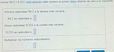 stimar 94.2* 9.251 redondeando cada número al primer dígito distinto de cero a su izquierda 
Primero redondear 94.2 a la decena más cercana.
94.2 se redondea a □
Ahora redondear 9,251 a la unidad más cercana.
9,251 se redondea a □
Multiplicar los números redondeados. 
□