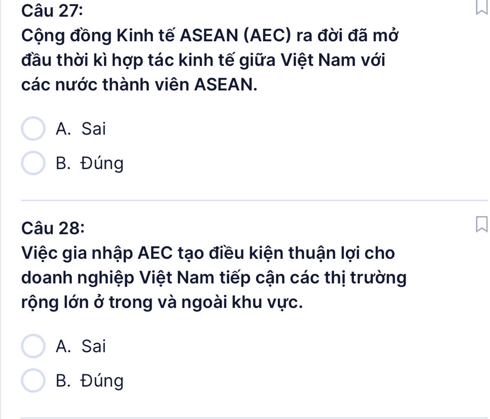 Cộng đồng Kinh tế ASEAN (AEC) ra đời đã mở
đầu thời kì hợp tác kinh tế giữa Việt Nam với
các nước thành viên ASEAN.
A. Sai
B. Đúng
Câu 28:
Việc gia nhập AEC tạo điều kiện thuận lợi cho
doanh nghiệp Việt Nam tiếp cận các thị trường
rộng lớn ở trong và ngoài khu vực.
A. Sai
B. Đúng