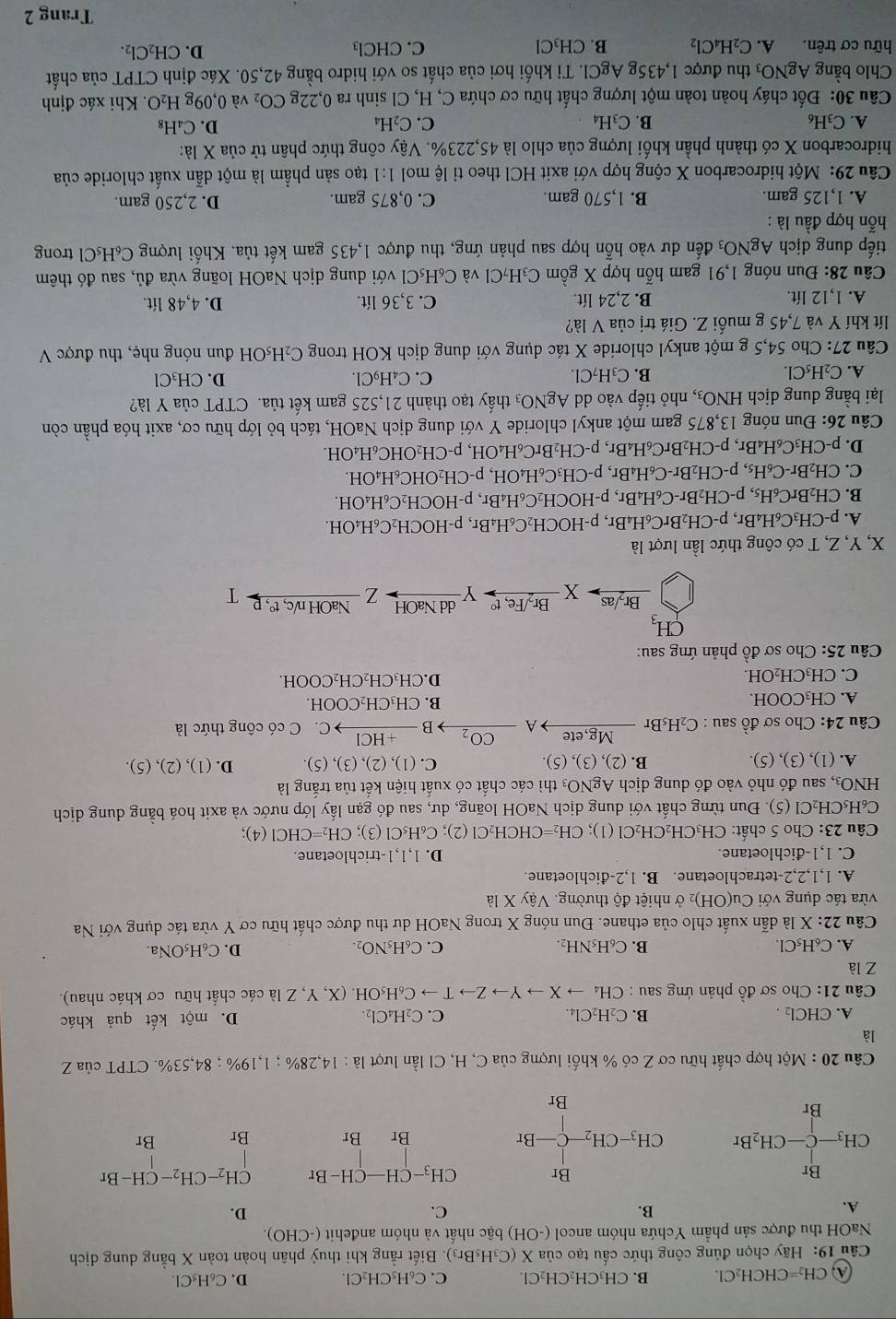 CH_2=CHCH_2Cl. B. CH₃CH₂CH₂Cl. C. C₆H₅CH₂Cl. D. C_6H_5Cl.
Câu 19: Hãy chọn đúng công thức cấu tạo của X X(C_3H_5Br_3) ). Biết rằng khi thuỷ phân hoàn toàn X bằng dung dịch
NaOH thu được sản phẩm Ychứa nhóm ancol (-OH) bậc nhất và nhóm anđehit (-CHO)
A.
B.
C.
D.
Br
Br C H_3-CH-CH-Br CH_2-CH_2-CH-Br
CH_3-C-CH_2Br C H_3-CH_2-C-Br Br Br Br Br
Br
Br
Câu 20:Mhat Qt : hợp chất hữu cơ Z có % khối lượng của C, H, Cl lần lượt là la:14,28% ;1,19% ;84,53%. CTPT ciaZ
là
A CHCl_2. D. một kết quả khác
B. C_2H_2Cl_4 C. C_2H_4Cl_2.
Câu 21 :  Cho sơ đồ phản ứng sau. CH_4to Xto Yto Zto Tto C_6H_5OH.(X,Y, *. Z là các chất hữu cơ khác nhau).
Z là
A. C_6H_5Cl. B. C_6H_5NH_2. C. C_6H_5NO_2. D. C_6H_5ONa.
Câu 22:X là dẫn xuất chlo của ethane. Đun nóng X trong NaOH dư thu được chất hữu cơ Y vừa tác dụng với Na
vừa tác dụng với Cu(OH) 2 ở nhiệt độ thường. Vậy X là
A. 1,1,2,2-tetrachloetane. B. 1,2-đichloetane.
C. 1、1-đichloetane. D. 1,1,1-trichloetane.
Câu 23: Cho 5 chất: CH_3CH_2CH_2Cl(1);CH_2=CHCH_2Cl(2);C_6H_5Cl(3); CH_2=CHCl(4);
C₆H₃CH₂Cl (5). Đun từng chất với dung dịch NaOH loãng, dư, sau đó gạn lấy lớp nước và axit hoá bằng dung dịch
HNO_3, , sau đó nhỏ vào đó dung dịch AgNO₃ thì các chất có xuất hiện kết tủa trắng là
A. (1), (3), (5). B. (2),(3),(5). C. (1),(2),(3),(5). D. (1), (2). ( 5).
Câu 24: Cho sơ đồ sau : C₂H₅Br Mg,ete A CO_2 B xrightarrow +HCl C. C có công thức là
A. CH₃COOH. B. CH₃CH₂COOH.
C. CH₃CH₂OH. D.CH₃CH₂CH₂COOH.
Câu 25: Cho sơ đồ phản ứng sau:
CH_3
Br,/Fe, tº
Br-/as X Ydd NaOH - Z NaOH n/c, tº, P T
X, Y, Z, T có công thức lần lượt là
A. p-CH_3C_6H_4Br,p-CH_2BrC_6H_4Br,p-HOCH_2C_6H_4Br βr, p-HOCH₂C₆H₄OH.
B. CH_2BrC_6H_5,p-CH_2Br-C_6H_4Br, , p -H OCH _2C_6H_4I Br, p-HOCH₂C₆H₄OH.
C. CH_2Br-C_6H_5,p-CH_2Br-C_6H_4Br,p-CH_3C_6H_4OH , p-CH₂OHC₆H₄OH.
D. p-CH_3C_6H_4Br,p-CH_2BrC_6H_4Br,p-CH_2BrC_6H_4OH, , p-CH₂OHC₆H₄OH.
Câu 26: Đun nóng 13,875 gam một ankyl chloride Y với dung dịch NaOH, tách bỏ lớp hữu cơ, axit hóa phần còn
lại bằng dung dịch HNO_3 3, nhỏ tiếp vào dd AgNO_3 thấy tạo thành 21,525 gam kết tủa. CTPT của Y là?
A. C_2H_5Cl. C. C₄H₉Cl. D. CH₃Cl
B. C_3H_2Cl
Câu 27 V: Cho 54,5 g một ankyl chloride X tác dụng với dung dịch KOH trong C₂H₅OH đun nóng nhẹ, thu được V
lít khí Y và 7,45 g muối Z. Giá trị của V là?
A. 1,12 lít. B. 2,24 lít. C. 3,36 lít. D. 4,48 lít.
Câu 28: Đun nóng 1,91 gam hỗn hợp X gồm C₃H₇Cl và C₆H₃Cl với dung dịch NaOH loãng vừa đủ, sau đó thêm
tiếp dung dịch AgNO a đến dư vào hỗn hợp sau phản ứng, thu được 1,435 gam kết tủa. Khối lượng C₆H₅Cl trong
hỗn hợp đầu là :
A. 1,125 gam. B. 1,570 gam. C. 0,875 gam. D. 2,250 gam.
Câu 29: Một hidrocarbon X cộng hợp với axit HCl theo tỉ lệ mol 1:1 tạo sản phẩm là một dẫn xuất chloride của
hidrocarbon X có thành phần khối lượng của chlo là 45,223%. Vậy công thức phân tử của X là:
A. C_3H_6 B. C_3H_4 C. C_2H_4 D. C_4H_8
Câu 30: Đốt cháy hoàn toàn một lượng chất hữu cơ chứa C, H, Cl sinh ra 0,22gCO_2 và 0,09 H_2O. Khi xác định
Chlo bằng AgNO_3 thu được 1,435g AgCl. Tỉ khối hơi của chất so với hidro bằng 42,50. Xác định CTPT của chất
hữu cơ trên. A. C_2H_4Cl_2 B. CH₃Cl C. CHCl_3 D. CH₂Cl₂.
Trang 2