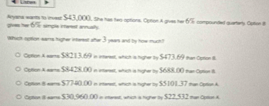 Listes
Arjama wants to invest $43,000). She has two cpttions. Optton A gives her 6% compounded quarterly. Opition B
gives hter 6% simple interest annually.
Whichh aption eams ligher inturest after 3 years and by how much?
Ciption A wars $81213.69) in interestt, which is (tighter by $473.69 than Option B
Cation A eams $8428,00) in inerest, which is higher by $688,00 tan Cpttion B
Cption B ears $7740,00) in interest, which is righer by $S101.37 than Option A
Ciption B ears $30,960.00 in interest), wihich is higher by $22,532 man Option A