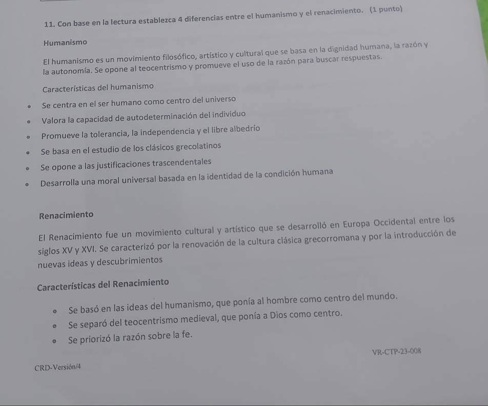 Con base en la lectura establezca 4 diferencias entre el humanismo y el renacimiento. (1 punto)
Humanismo
El humanismo es un movimiento filosófico, artístico y cultural que se basa en la dignidad humana, la razón y
la autonomía. Se opone al teocentrismo y promueve el uso de la razón para buscar respuestas.
Características del humanismo
Se centra en el ser humano como centro del universo
Valora la capacidad de autodeterminación del individuo
Promueve la tolerancia, la independencia y el libre albedrío
Se basa en el estudio de los clásicos grecolatinos
Se opone a las justificaciones trascendentales
Desarrolla una moral universal basada en la identidad de la condición humana
Renacimiento
El Renacimiento fue un movimiento cultural y artístico que se desarrolló en Europa Occidental entre los
siglos XV y XVI. Se caracterizó por la renovación de la cultura clásica grecorromana y por la introducción de
nuevas ideas y descubrimientos
Características del Renacimiento
Se basó en las ideas del humanismo, que ponía al hombre como centro del mundo.
Se separó del teocentrismo medieval, que ponía a Dios como centro.
Se priorizó la razón sobre la fe.
VR-CTP-23-008
CRD-Versión/4